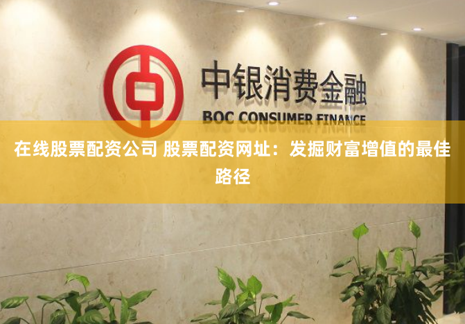 在线股票配资公司 股票配资网址：发掘财富增值的最佳路径
