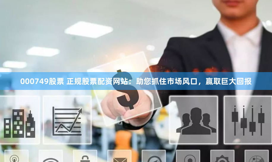 000749股票 正规股票配资网站：助您抓住市场风口，赢取巨大回报