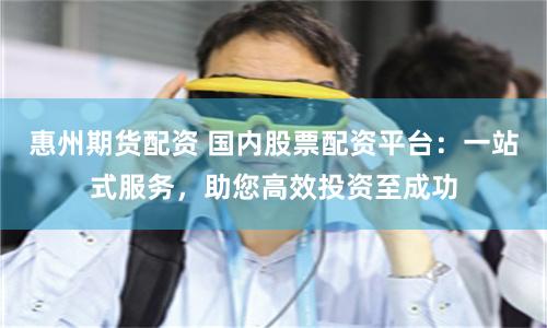 惠州期货配资 国内股票配资平台：一站式服务，助您高效投资至成功
