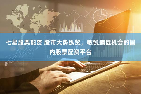 七星股票配资 股市大势纵览，敏锐捕捉机会的国内股票配资平台