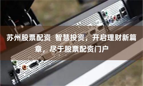 苏州股票配资  智慧投资，开启理财新篇章，尽于股票配资门户