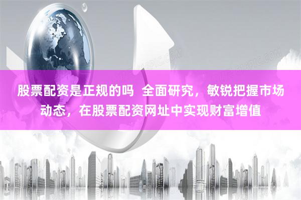 股票配资是正规的吗  全面研究，敏锐把握市场动态，在股票配资网址中实现财富增值