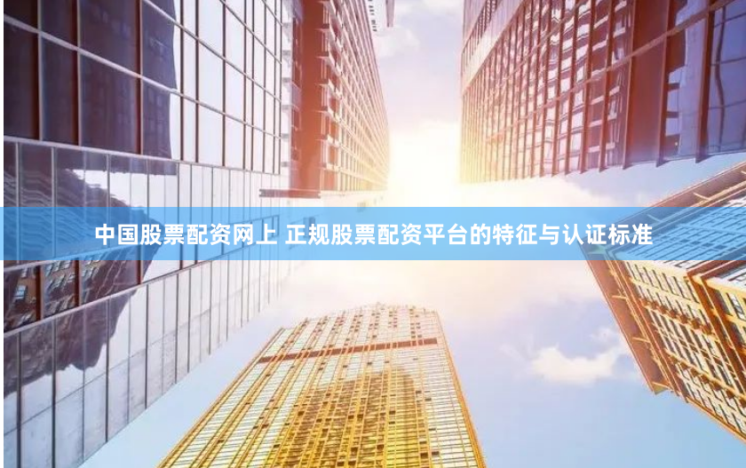 中国股票配资网上 正规股票配资平台的特征与认证标准