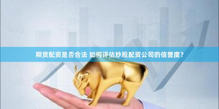 期货配资是否合法 如何评估炒股配资公司的信誉度？