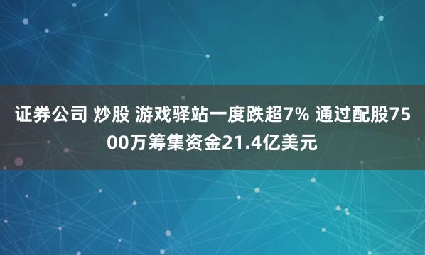 证券公司 炒股 游戏驿站一度跌超7% 通过配股7500万筹集资金21.4亿美元