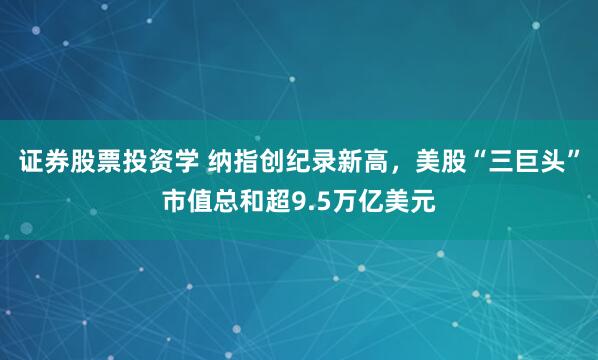 证券股票投资学 纳指创纪录新高，美股“三巨头”市值总和超9.5万亿美元