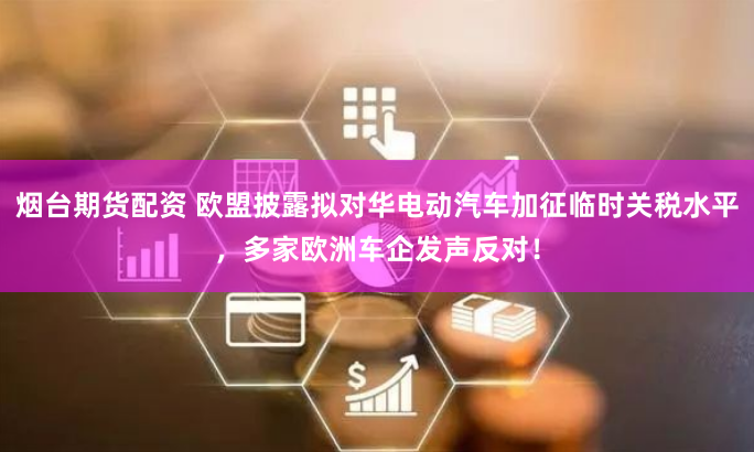 烟台期货配资 欧盟披露拟对华电动汽车加征临时关税水平，多家欧洲车企发声反对！