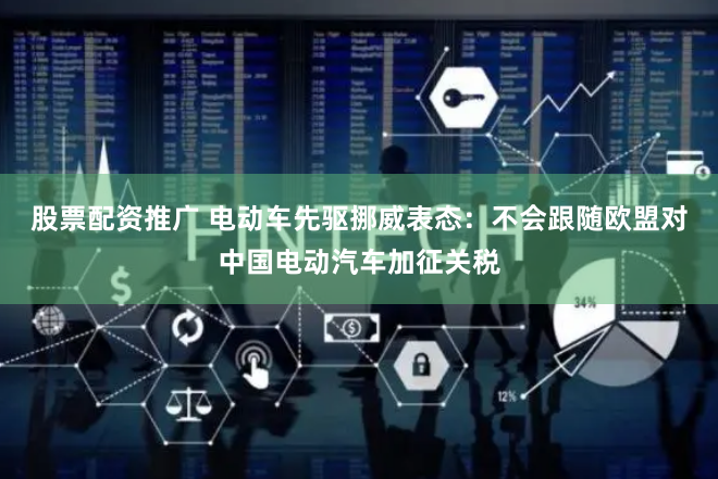 股票配资推广 电动车先驱挪威表态：不会跟随欧盟对中国电动汽车加征关税