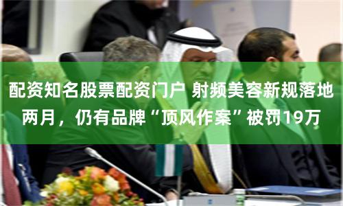配资知名股票配资门户 射频美容新规落地两月，仍有品牌“顶风作案”被罚19万