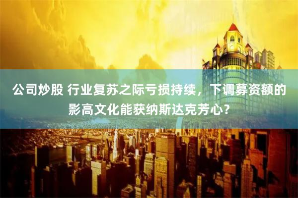 公司炒股 行业复苏之际亏损持续，下调募资额的影高文化能获纳斯达克芳心？