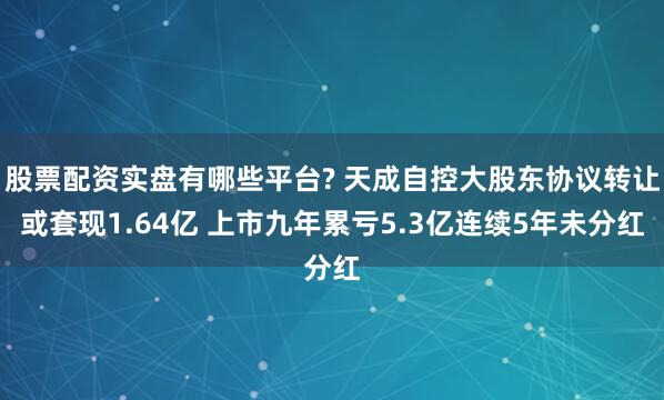 股票配资实盘有哪些平台? 天成自控大股东协议转让或套现1.64亿 上市九年累亏5.3亿连续5年未分红