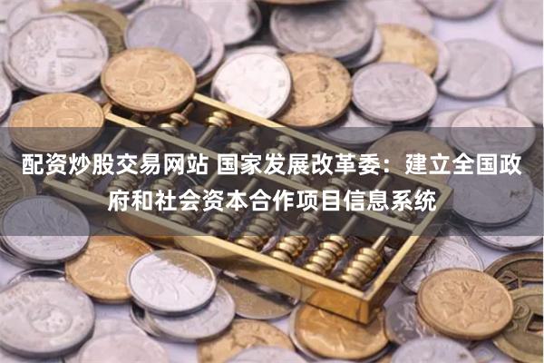 配资炒股交易网站 国家发展改革委：建立全国政府和社会资本合作项目信息系统