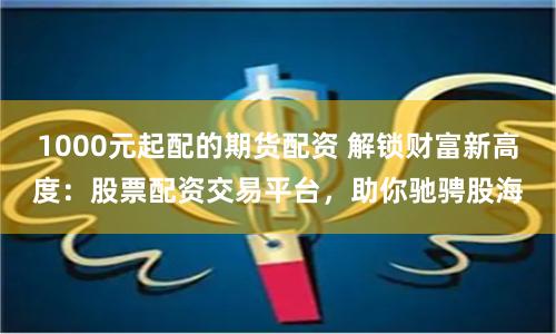 1000元起配的期货配资 解锁财富新高度:股票配资交易平台,助你驰骋股海