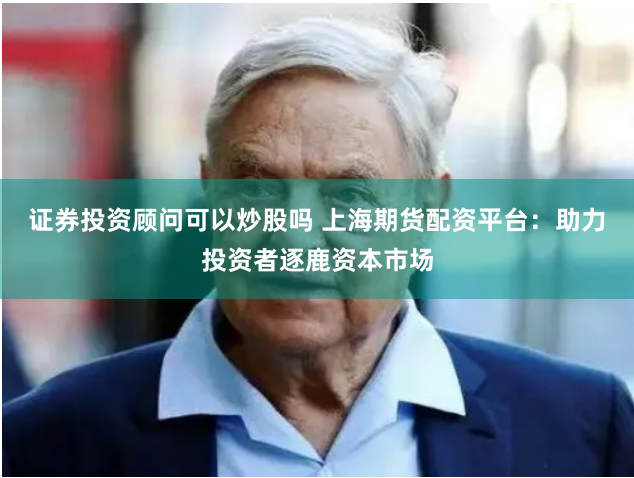 证券投资顾问可以炒股吗 上海期货配资平台:助力投资者逐鹿资本市场