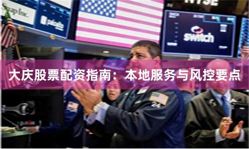 大庆股票配资指南：本地服务与风控要点